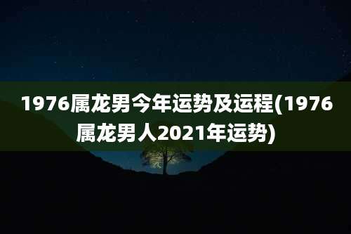 1976属龙男今年运势及运程(1976属龙男人2021年运势)