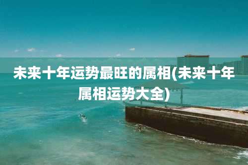 未来十年运势最旺的属相(未来十年属相运势大全)
