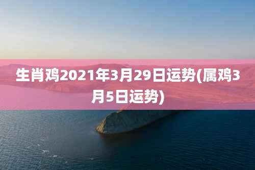 生肖鸡2021年3月29日运势(属鸡3月5日运势)