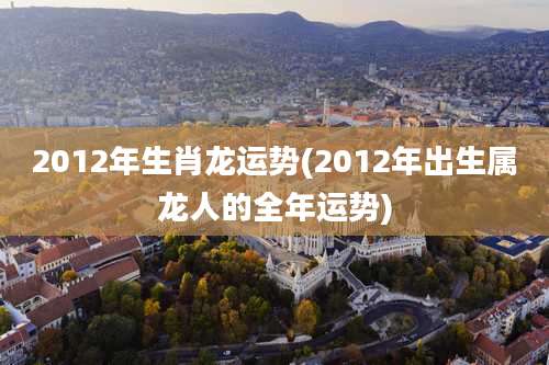 2012年生肖龙运势(2012年出生属龙人的全年运势)