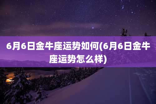 6月6日金牛座运势如何(6月6日金牛座运势怎么样)