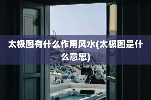 太极图有什么作用风水(太极图是什么意思)