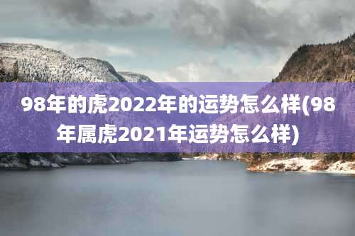 98年的虎2022年的运势怎么样(98年属虎2021年运势怎么样)