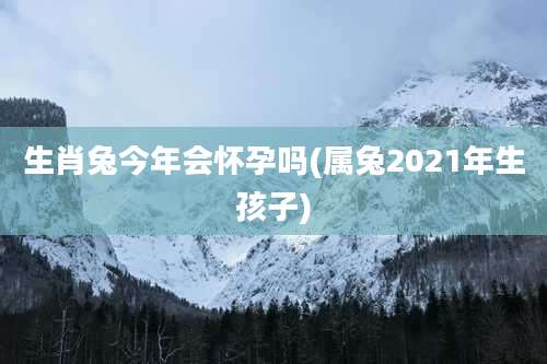 生肖兔今年会怀孕吗(属兔2021年生孩子)