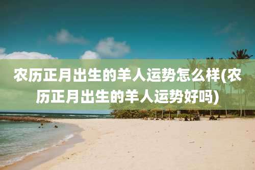 农历正月出生的羊人运势怎么样(农历正月出生的羊人运势好吗)