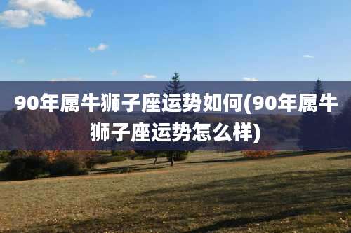 90年属牛狮子座运势如何(90年属牛狮子座运势怎么样)