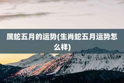 属蛇五月的运势(生肖蛇五月运势怎么样)