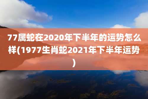 77属蛇在2020年下半年的运势怎么样(1977生肖蛇2021年下半年运势)