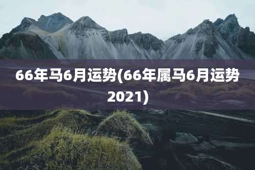 66年马6月运势(66年属马6月运势2021)