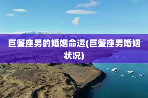 巨蟹座男的婚姻命运(巨蟹座男婚姻状况)