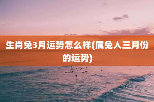 生肖兔3月运势怎么样(属兔人三月份的运势)