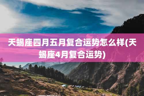 天蝎座四月五月复合运势怎么样(天蝎座4月复合运势)