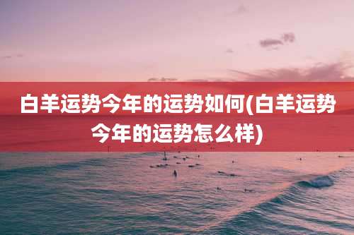 白羊运势今年的运势如何(白羊运势今年的运势怎么样)