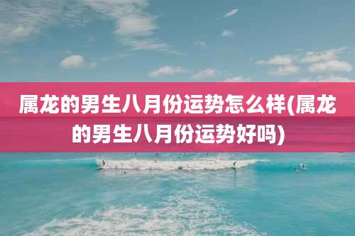 属龙的男生八月份运势怎么样(属龙的男生八月份运势好吗)