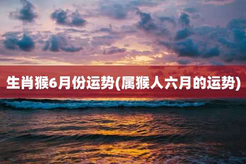 生肖猴6月份运势(属猴人六月的运势)