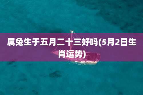 属兔生于五月二十三好吗(5月2日生肖运势)