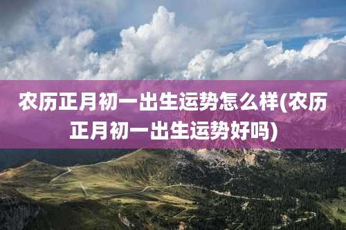 农历正月初一出生运势怎么样(农历正月初一出生运势好吗)