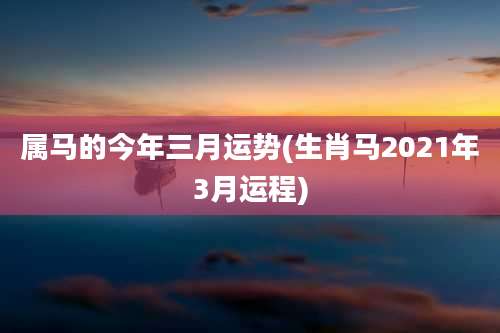 属马的今年三月运势(生肖马2021年3月运程)