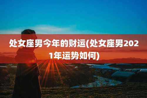 处女座男今年的财运(处女座男2021年运势如何)