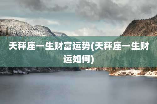 天秤座一生财富运势(天秤座一生财运如何)