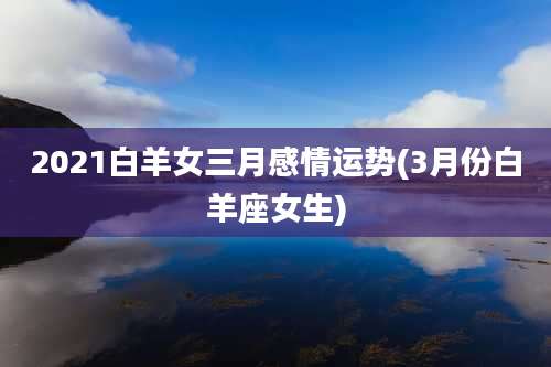 2021白羊女三月感情运势(3月份白羊座女生)