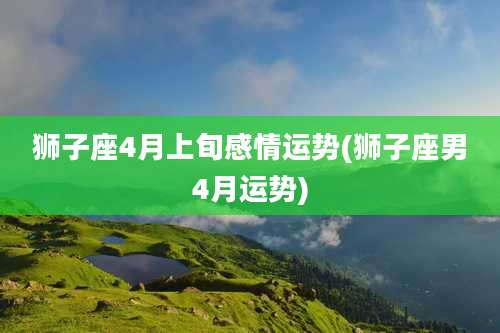 狮子座4月上旬感情运势(狮子座男4月运势)
