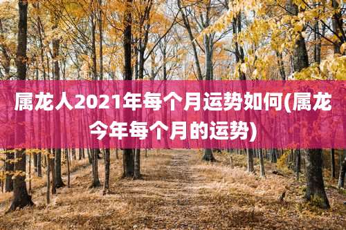 属龙人2021年每个月运势如何(属龙今年每个月的运势)