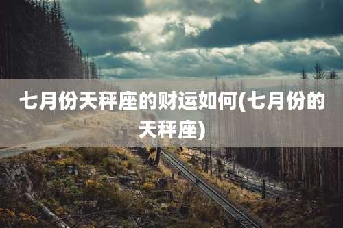 七月份天秤座的财运如何(七月份的天秤座)