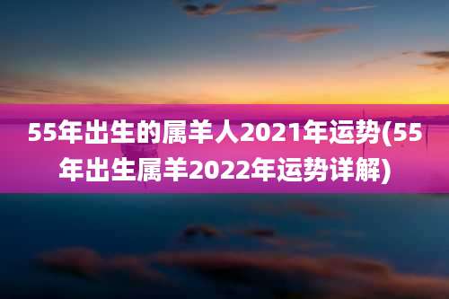 55年出生的属羊人2021年运势(55年出生属羊2022年运势详解)