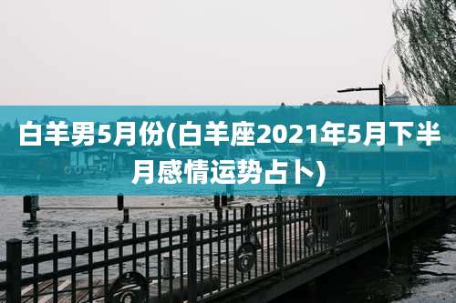 白羊男5月份(白羊座2021年5月下半月感情运势占卜)