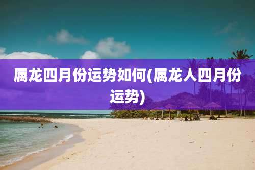 属龙四月份运势如何(属龙人四月份运势)