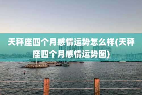 天秤座四个月感情运势怎么样(天秤座四个月感情运势图)