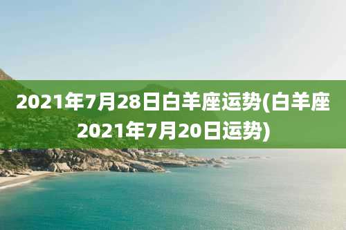2021年7月28日白羊座运势(白羊座2021年7月20日运势)