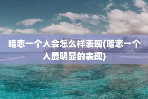 暗恋一个人会怎么样表现(暗恋一个人最明显的表现)