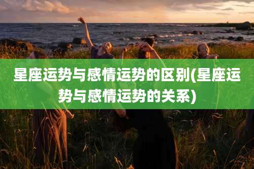 星座运势与感情运势的区别(星座运势与感情运势的关系)