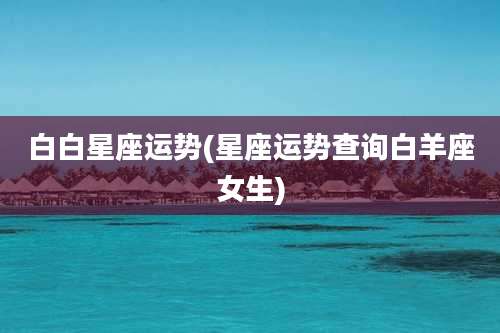 白白星座运势(星座运势查询白羊座女生)