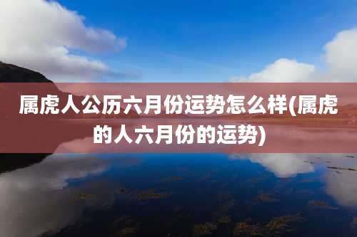 属虎人公历六月份运势怎么样(属虎的人六月份的运势)