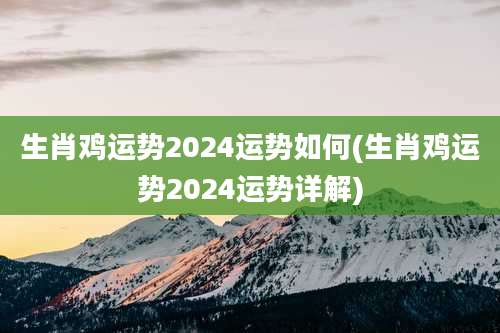 生肖鸡运势2024运势如何(生肖鸡运势2024运势详解)