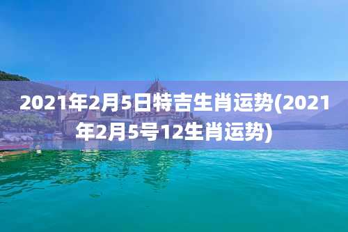 2021年2月5日特吉生肖运势(2021年2月5号12生肖运势)