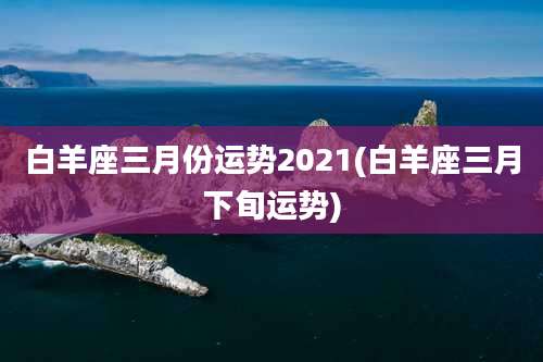 白羊座三月份运势2021(白羊座三月下旬运势)
