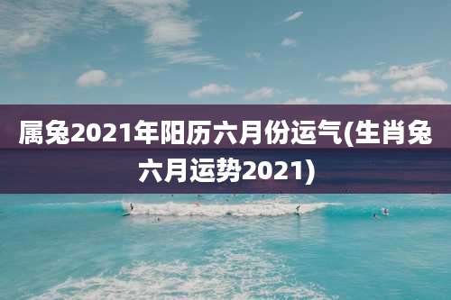 属兔2021年阳历六月份运气(生肖兔六月运势2021)
