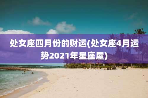 处女座四月份的财运(处女座4月运势2021年星座屋)