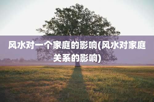 风水对一个家庭的影响(风水对家庭关系的影响)