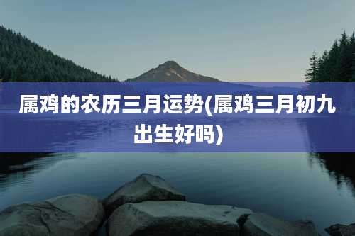 属鸡的农历三月运势(属鸡三月初九出生好吗)