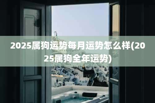 2025属狗运势每月运势怎么样(2025属狗全年运势)