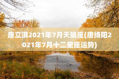 唐立淇2021年7月天蝎座(唐绮阳2021年7月十二星座运势)