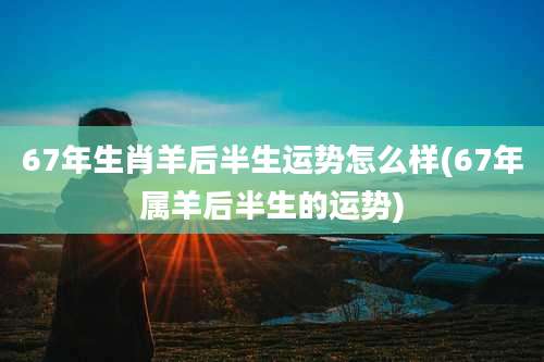 67年生肖羊后半生运势怎么样(67年属羊后半生的运势)