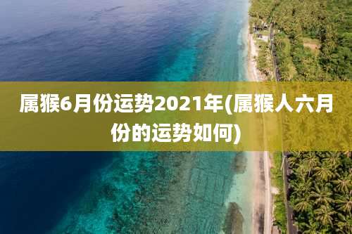 属猴6月份运势2021年(属猴人六月份的运势如何)