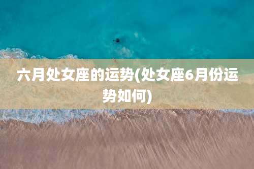 六月处女座的运势(处女座6月份运势如何)