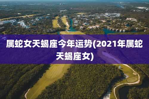 属蛇女天蝎座今年运势(2021年属蛇天蝎座女)